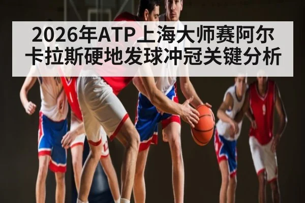 2026年ATP上海大师赛阿尔卡拉斯硬地发球冲冠关键分析