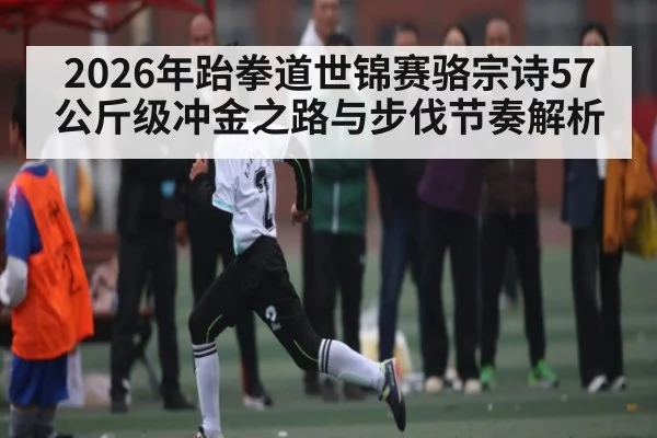 2026年跆拳道世锦赛骆宗诗57公斤级冲金之路与步伐节奏解析